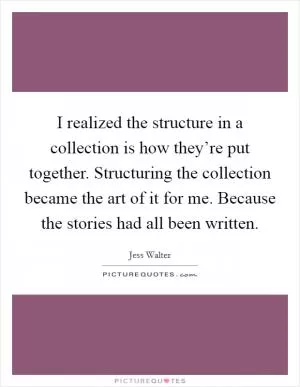I realized the structure in a collection is how they’re put together. Structuring the collection became the art of it for me. Because the stories had all been written Picture Quote #1