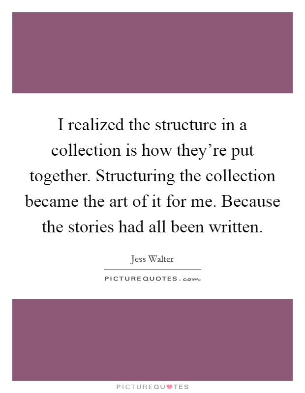 I realized the structure in a collection is how they're put together. Structuring the collection became the art of it for me. Because the stories had all been written. Picture Quote #1