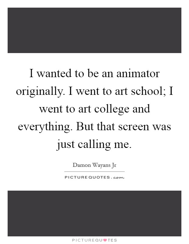 I wanted to be an animator originally. I went to art school; I went to art college and everything. But that screen was just calling me. Picture Quote #1