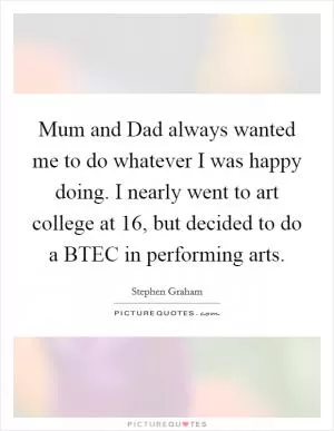 Mum and Dad always wanted me to do whatever I was happy doing. I nearly went to art college at 16, but decided to do a BTEC in performing arts Picture Quote #1
