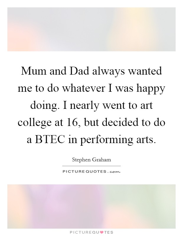 Mum and Dad always wanted me to do whatever I was happy doing. I nearly went to art college at 16, but decided to do a BTEC in performing arts. Picture Quote #1