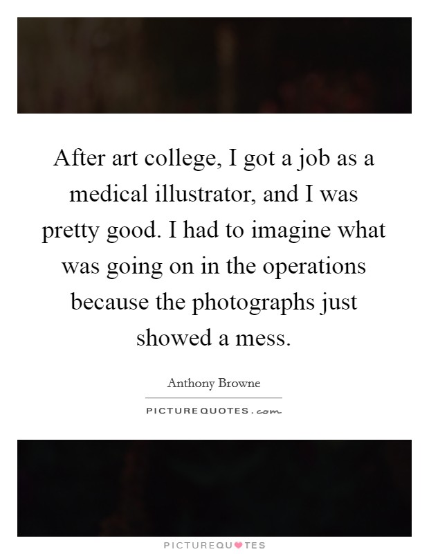 After art college, I got a job as a medical illustrator, and I was pretty good. I had to imagine what was going on in the operations because the photographs just showed a mess. Picture Quote #1
