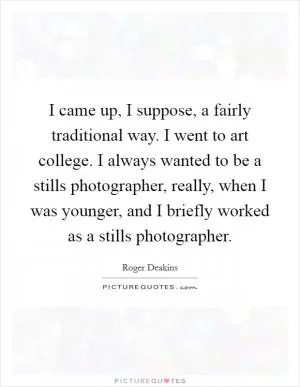 I came up, I suppose, a fairly traditional way. I went to art college. I always wanted to be a stills photographer, really, when I was younger, and I briefly worked as a stills photographer Picture Quote #1