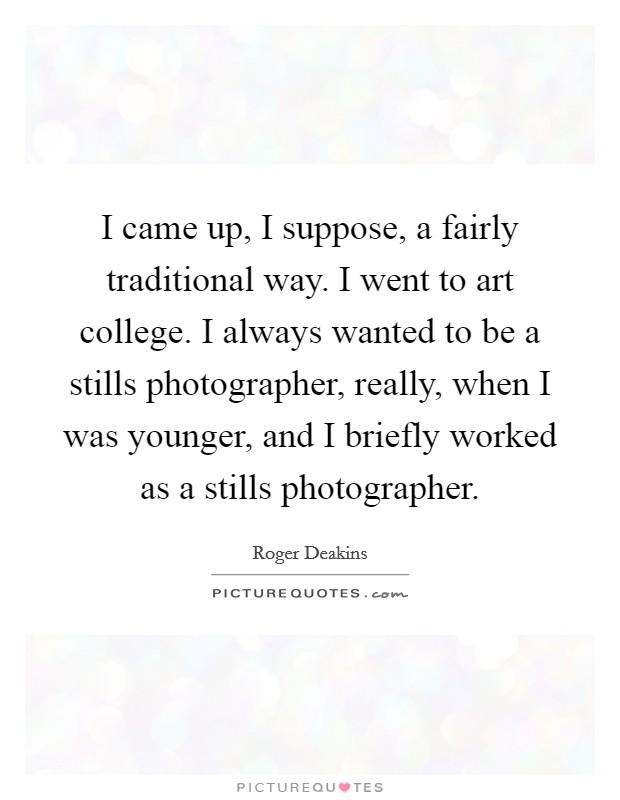 I came up, I suppose, a fairly traditional way. I went to art college. I always wanted to be a stills photographer, really, when I was younger, and I briefly worked as a stills photographer. Picture Quote #1