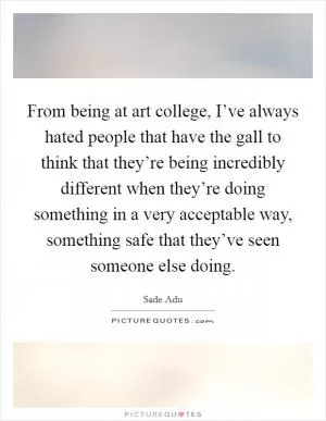 From being at art college, I’ve always hated people that have the gall to think that they’re being incredibly different when they’re doing something in a very acceptable way, something safe that they’ve seen someone else doing Picture Quote #1