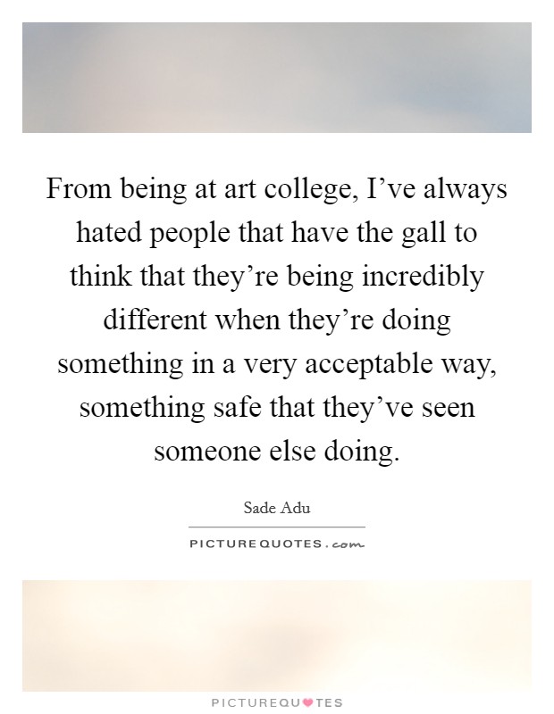 From being at art college, I've always hated people that have the gall to think that they're being incredibly different when they're doing something in a very acceptable way, something safe that they've seen someone else doing. Picture Quote #1