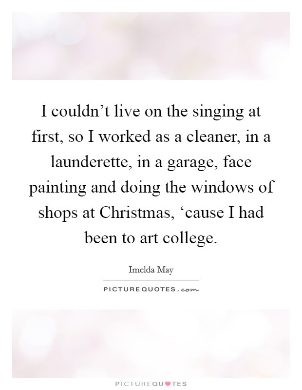 I couldn't live on the singing at first, so I worked as a cleaner, in a launderette, in a garage, face painting and doing the windows of shops at Christmas, ‘cause I had been to art college. Picture Quote #1
