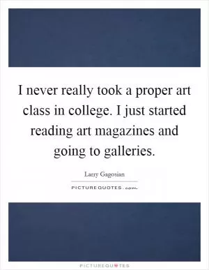 I never really took a proper art class in college. I just started reading art magazines and going to galleries Picture Quote #1