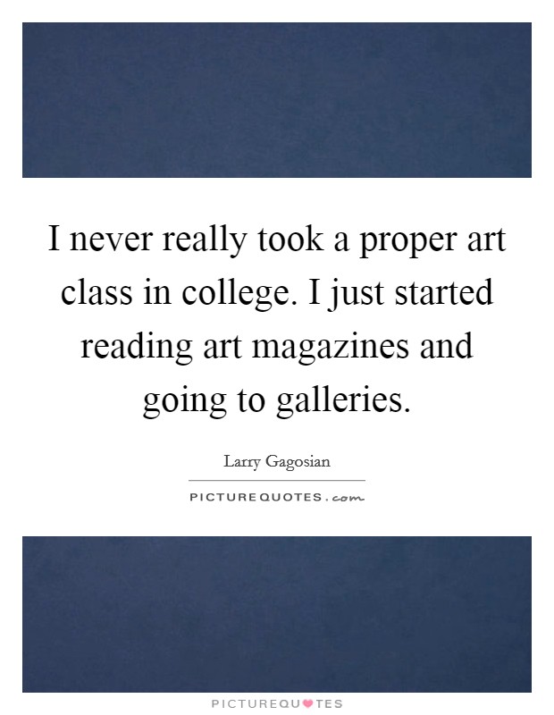 I never really took a proper art class in college. I just started reading art magazines and going to galleries. Picture Quote #1