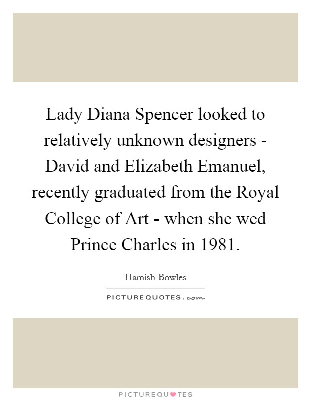 Lady Diana Spencer looked to relatively unknown designers - David and Elizabeth Emanuel, recently graduated from the Royal College of Art - when she wed Prince Charles in 1981. Picture Quote #1