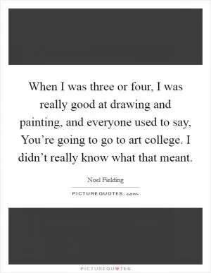When I was three or four, I was really good at drawing and painting, and everyone used to say, You’re going to go to art college. I didn’t really know what that meant Picture Quote #1