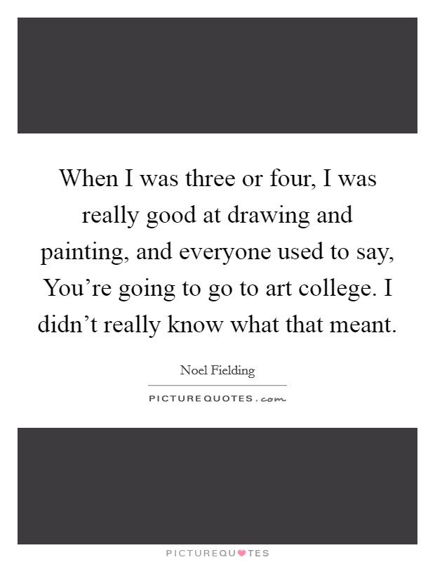 When I was three or four, I was really good at drawing and painting, and everyone used to say, You're going to go to art college. I didn't really know what that meant. Picture Quote #1