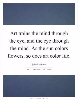 Art trains the mind through the eye, and the eye through the mind. As the sun colors flowers, so does art color life Picture Quote #1
