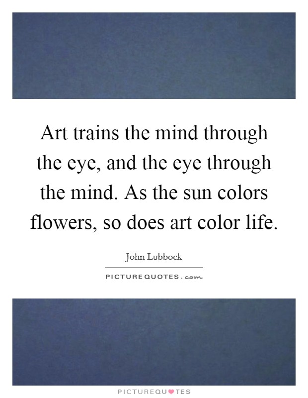 Art trains the mind through the eye, and the eye through the mind. As the sun colors flowers, so does art color life. Picture Quote #1
