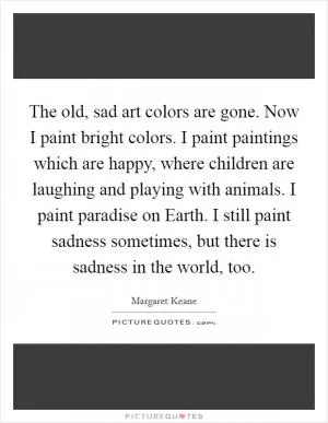 The old, sad art colors are gone. Now I paint bright colors. I paint paintings which are happy, where children are laughing and playing with animals. I paint paradise on Earth. I still paint sadness sometimes, but there is sadness in the world, too Picture Quote #1