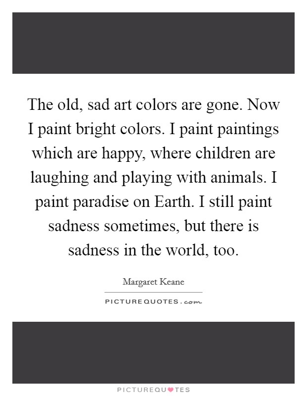 The old, sad art colors are gone. Now I paint bright colors. I paint paintings which are happy, where children are laughing and playing with animals. I paint paradise on Earth. I still paint sadness sometimes, but there is sadness in the world, too. Picture Quote #1