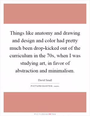 Things like anatomy and drawing and design and color had pretty much been drop-kicked out of the curriculum in the  70s, when I was studying art, in favor of abstraction and minimalism Picture Quote #1