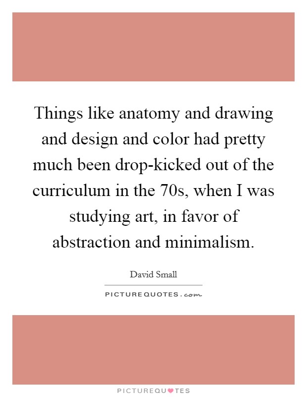 Things like anatomy and drawing and design and color had pretty much been drop-kicked out of the curriculum in the  70s, when I was studying art, in favor of abstraction and minimalism. Picture Quote #1
