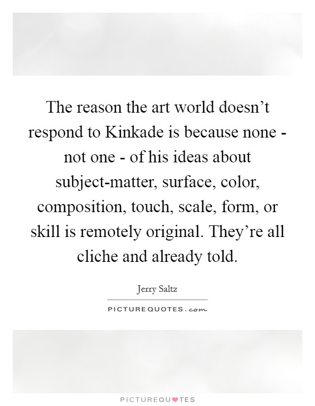 The reason the art world doesn't respond to Kinkade is because none - not one - of his ideas about subject-matter, surface, color, composition, touch, scale, form, or skill is remotely original. They're all cliche and already told. Picture Quote #1