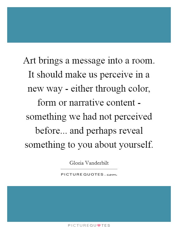 Art brings a message into a room. It should make us perceive in a new way - either through color, form or narrative content - something we had not perceived before... and perhaps reveal something to you about yourself. Picture Quote #1