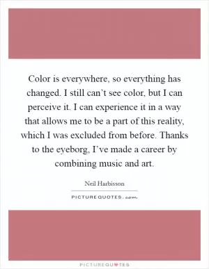 Color is everywhere, so everything has changed. I still can’t see color, but I can perceive it. I can experience it in a way that allows me to be a part of this reality, which I was excluded from before. Thanks to the eyeborg, I’ve made a career by combining music and art Picture Quote #1