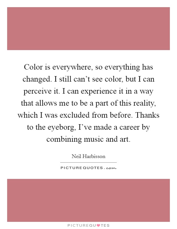 Color is everywhere, so everything has changed. I still can't see color, but I can perceive it. I can experience it in a way that allows me to be a part of this reality, which I was excluded from before. Thanks to the eyeborg, I've made a career by combining music and art. Picture Quote #1