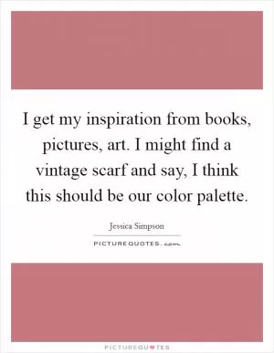 I get my inspiration from books, pictures, art. I might find a vintage scarf and say, I think this should be our color palette Picture Quote #1