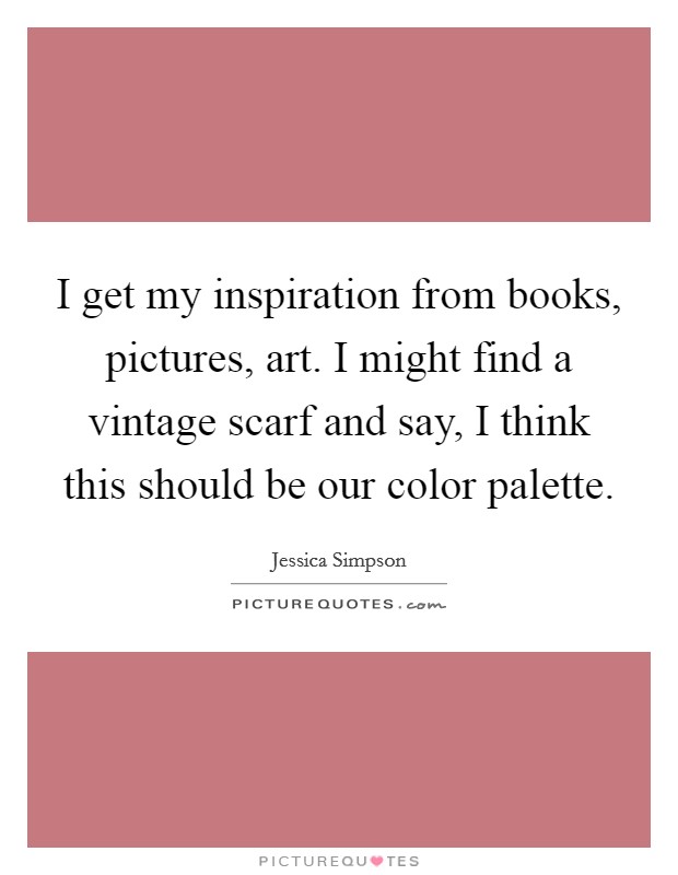 I get my inspiration from books, pictures, art. I might find a vintage scarf and say, I think this should be our color palette. Picture Quote #1