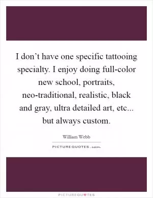 I don’t have one specific tattooing specialty. I enjoy doing full-color new school, portraits, neo-traditional, realistic, black and gray, ultra detailed art, etc... but always custom Picture Quote #1