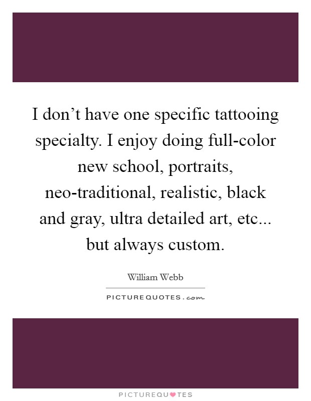 I don't have one specific tattooing specialty. I enjoy doing full-color new school, portraits, neo-traditional, realistic, black and gray, ultra detailed art, etc... but always custom. Picture Quote #1