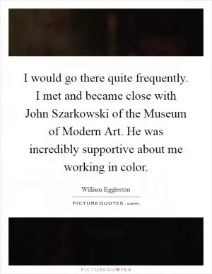 I would go there quite frequently. I met and became close with John Szarkowski of the Museum of Modern Art. He was incredibly supportive about me working in color Picture Quote #1