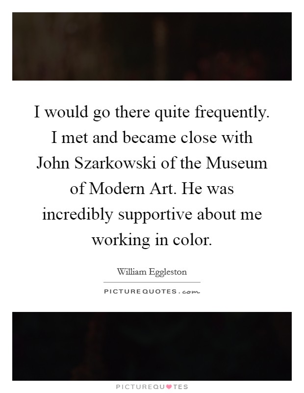 I would go there quite frequently. I met and became close with John Szarkowski of the Museum of Modern Art. He was incredibly supportive about me working in color. Picture Quote #1