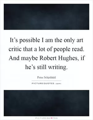 It’s possible I am the only art critic that a lot of people read. And maybe Robert Hughes, if he’s still writing Picture Quote #1