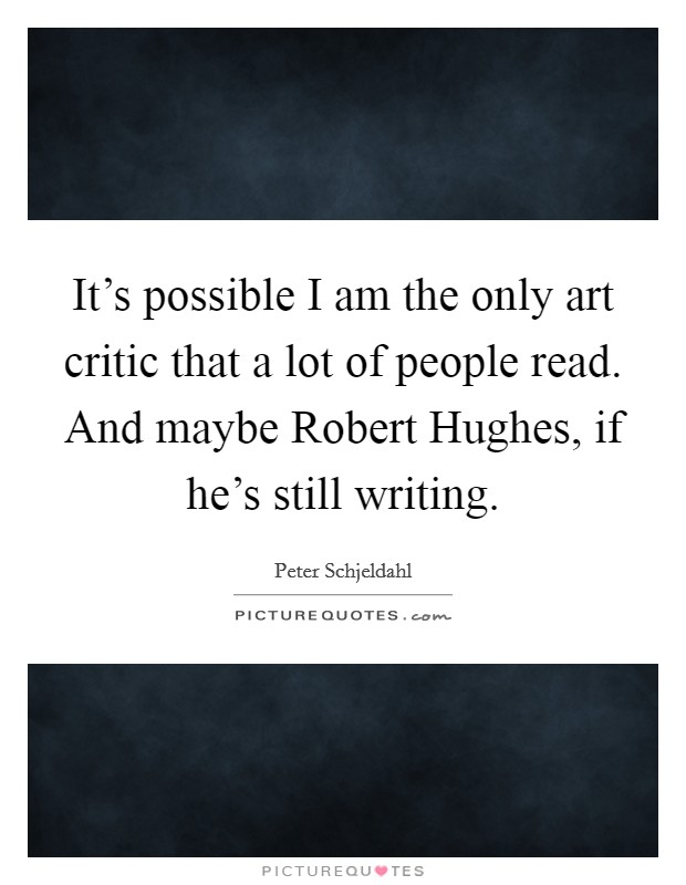It's possible I am the only art critic that a lot of people read. And maybe Robert Hughes, if he's still writing. Picture Quote #1