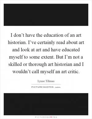 I don’t have the education of an art historian. I’ve certainly read about art and look at art and have educated myself to some extent. But I’m not a skilled or thorough art historian and I wouldn’t call myself an art critic Picture Quote #1