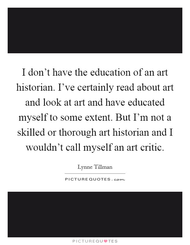 I don't have the education of an art historian. I've certainly read about art and look at art and have educated myself to some extent. But I'm not a skilled or thorough art historian and I wouldn't call myself an art critic. Picture Quote #1