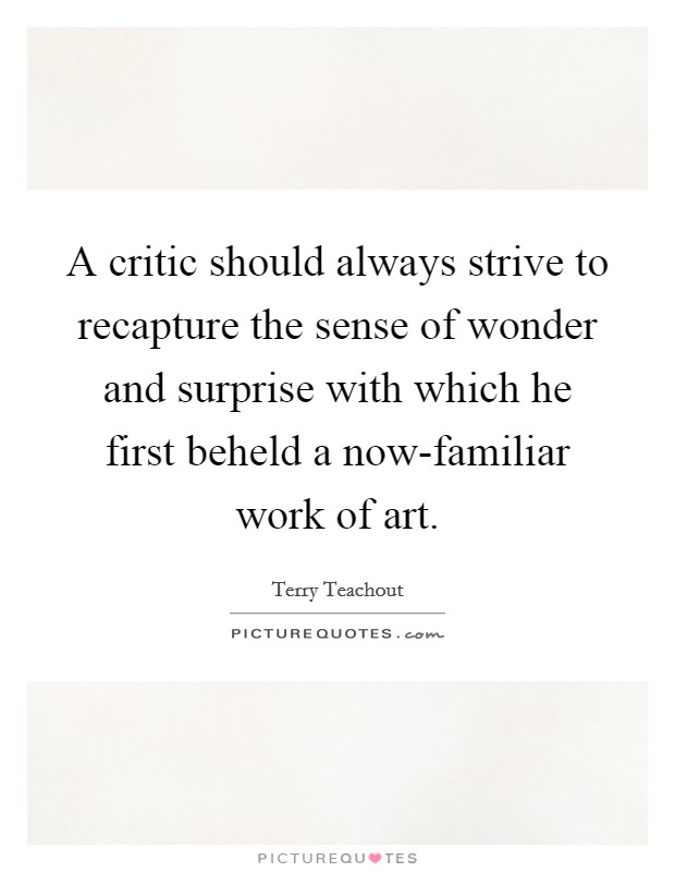 A critic should always strive to recapture the sense of wonder and surprise with which he first beheld a now-familiar work of art. Picture Quote #1