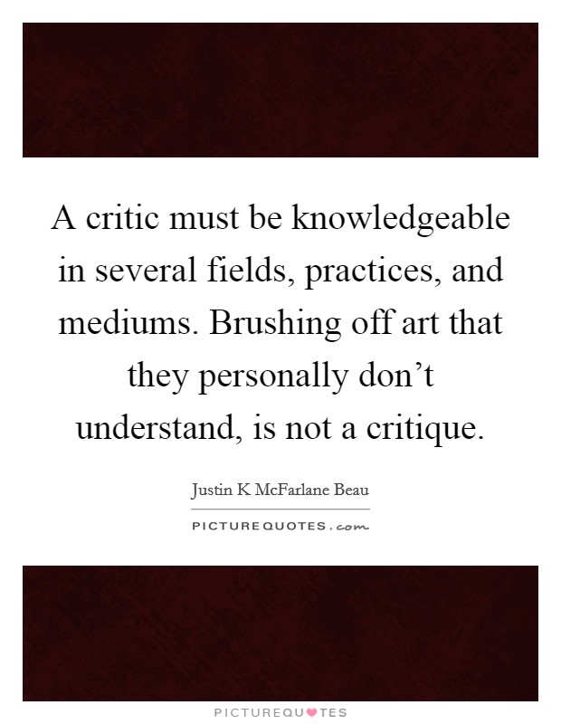 A critic must be knowledgeable in several fields, practices, and mediums. Brushing off art that they personally don't understand, is not a critique. Picture Quote #1