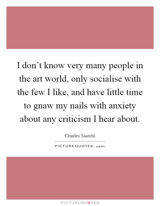 I don't know very many people in the art world, only socialise with the few I like, and have little time to gnaw my nails with anxiety about any criticism I hear about. Picture Quote #1