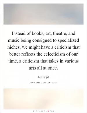 Instead of books, art, theatre, and music being consigned to specialized niches, we might have a criticism that better reflects the eclecticism of our time, a criticism that takes in various arts all at once Picture Quote #1
