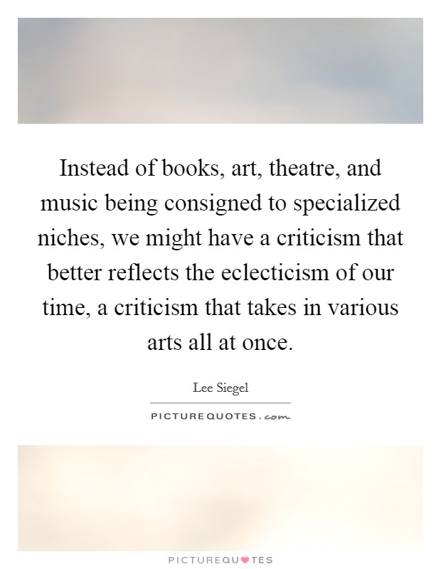 Instead of books, art, theatre, and music being consigned to specialized niches, we might have a criticism that better reflects the eclecticism of our time, a criticism that takes in various arts all at once. Picture Quote #1