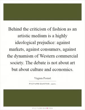 Behind the criticism of fashion as an artistic medium is a highly ideological prejudice: against markets, against consumers, against the dynamism of Western commercial society. The debate is not about art but about culture and economics Picture Quote #1
