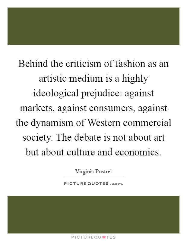 Behind the criticism of fashion as an artistic medium is a highly ideological prejudice: against markets, against consumers, against the dynamism of Western commercial society. The debate is not about art but about culture and economics. Picture Quote #1