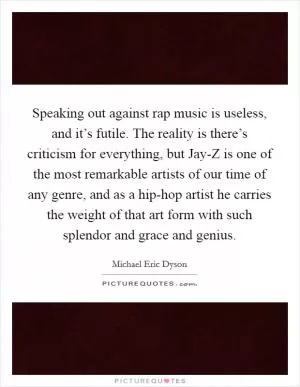 Speaking out against rap music is useless, and it’s futile. The reality is there’s criticism for everything, but Jay-Z is one of the most remarkable artists of our time of any genre, and as a hip-hop artist he carries the weight of that art form with such splendor and grace and genius Picture Quote #1