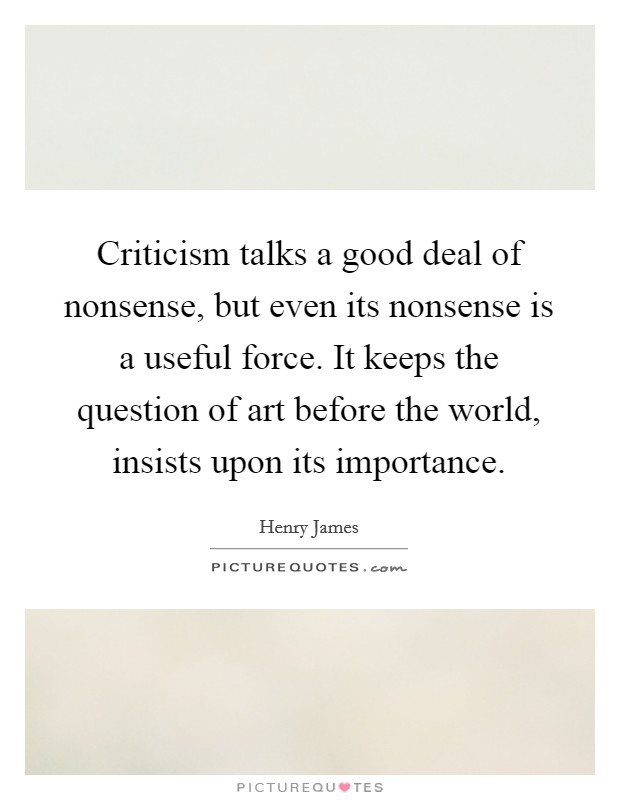 Criticism talks a good deal of nonsense, but even its nonsense is a useful force. It keeps the question of art before the world, insists upon its importance. Picture Quote #1
