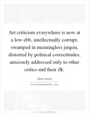 Art criticism everywhere is now at a low ebb, intellectually corrupt, swamped in meaningless jargon, distorted by political correctitudes, anxiously addressed only to other critics and their ilk Picture Quote #1
