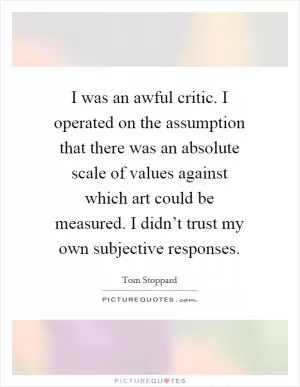 I was an awful critic. I operated on the assumption that there was an absolute scale of values against which art could be measured. I didn’t trust my own subjective responses Picture Quote #1