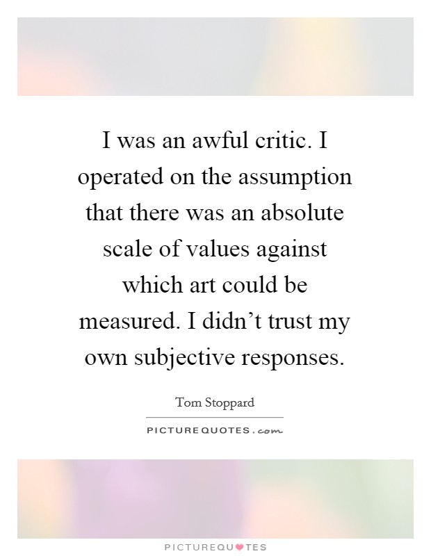I was an awful critic. I operated on the assumption that there was an absolute scale of values against which art could be measured. I didn't trust my own subjective responses. Picture Quote #1