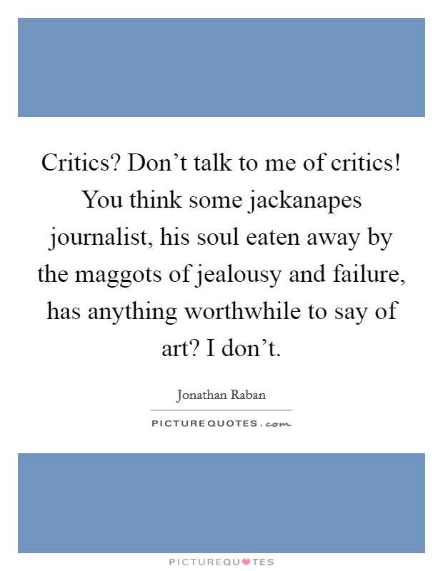 Critics? Don't talk to me of critics! You think some jackanapes journalist, his soul eaten away by the maggots of jealousy and failure, has anything worthwhile to say of art? I don't. Picture Quote #1