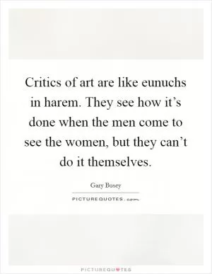 Critics of art are like eunuchs in harem. They see how it’s done when the men come to see the women, but they can’t do it themselves Picture Quote #1